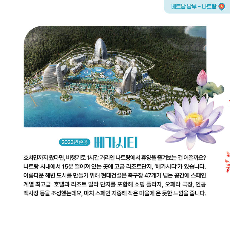 베가시티 베트남 남부 - 나트랑 베가시티 2023년 준공 호치민까지 왔다면, 비행기로 1시간 거리인 나트랑에서 휴양을 즐겨보는 건 어떨까요? 나트랑 시내에서 15분 떨어져 있는 곳에 고급 리조트단지, 베가시티가 있습니다. 아름다운 해변 도시를 만들기 위해 현대건설은 축구장 47개가 넘는 공간에 스페인 계열 최고급 호텔과 리조트 빌라 단지를 포함해 쇼핑 플라자, 오페라 극장, 인공 백사장 등을 조성했는데요, 마치 스페인 지중해 작은 마을에 온 듯한 느낌을 줍니다.